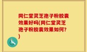 同仁堂灵芝孢子粉胶囊效果好吗(同仁堂灵芝孢子粉胶囊效果如何？)