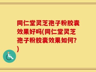 同仁堂灵芝孢子粉胶囊效果好吗(同仁堂灵芝孢子粉胶囊效果如何？)