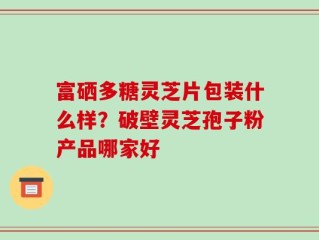 富硒多糖灵芝片包装什么样？破壁灵芝孢子粉产品哪家好