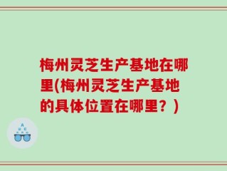 梅州灵芝生产基地在哪里(梅州灵芝生产基地的具体位置在哪里？)