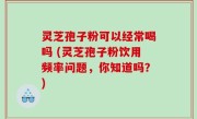 灵芝孢子粉可以经常喝吗 (灵芝孢子粉饮用频率问题，你知道吗？)