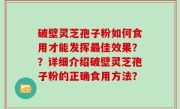 破壁灵芝孢子粉如何食用才能发挥最佳效果？？详细介绍破壁灵芝孢子粉的正确食用方法？
