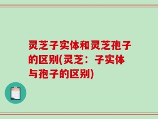 灵芝子实体和灵芝孢子的区别(灵芝：子实体与孢子的区别)