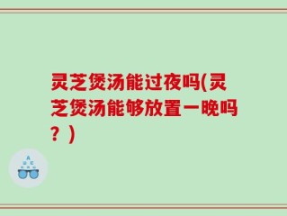 灵芝煲汤能过夜吗(灵芝煲汤能够放置一晚吗？)