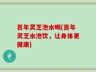 百年灵芝泡水喝(百年灵芝水泡饮，让身体更健康)