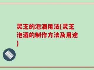 灵芝的泡酒用法(灵芝泡酒的制作方法及用途)