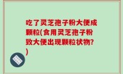 吃了灵芝孢子粉大便成颗粒(食用灵芝孢子粉致大便出现颗粒状物？)