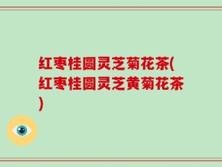 红枣桂圆灵芝菊花茶(红枣桂圆灵芝黄菊花茶)