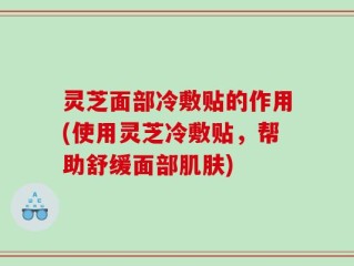 灵芝面部冷敷贴的作用(使用灵芝冷敷贴，帮助舒缓面部肌肤)