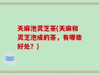 天麻泡灵芝茶(天麻和灵芝泡成的茶，有哪些好处？)
