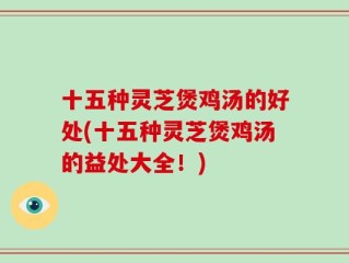 十五种灵芝煲鸡汤的好处(十五种灵芝煲鸡汤的益处大全！)