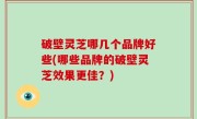 破壁灵芝哪几个品牌好些(哪些品牌的破壁灵芝效果更佳？)