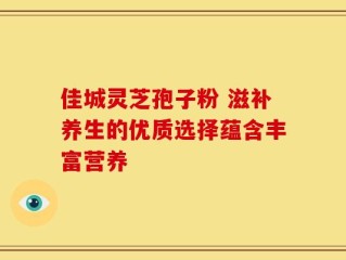 佳城灵芝孢子粉 滋补养生的优质选择蕴含丰富营养
