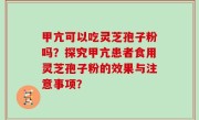 甲亢可以吃灵芝孢子粉吗？探究甲亢患者食用灵芝孢子粉的效果与注意事项？