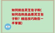 如何挑选灵芝包子粉(如何选购高品质灵芝包子粉？精选技巧助你一手掌握)