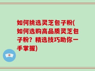 如何挑选灵芝包子粉(如何选购高品质灵芝包子粉？精选技巧助你一手掌握)