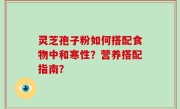 灵芝孢子粉如何搭配食物中和寒性？营养搭配指南？
