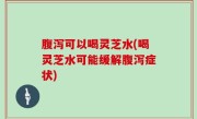 腹泻可以喝灵芝水(喝灵芝水可能缓解腹泻症状)