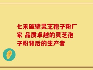 七禾破壁灵芝孢子粉厂家 品质卓越的灵芝孢子粉背后的生产者