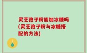 灵芝孢子粉能加冰糖吗(灵芝孢子粉与冰糖搭配的方法)