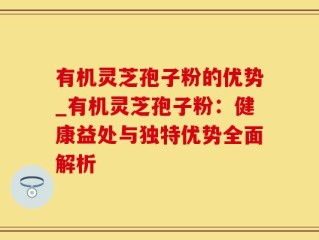有机灵芝孢子粉的优势_有机灵芝孢子粉：健康益处与独特优势全面解析