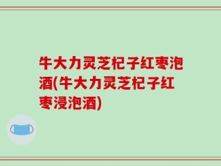 牛大力灵芝杞子红枣泡酒(牛大力灵芝杞子红枣浸泡酒)