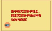 孢子粉灵芝孢子粉尘_探索灵芝孢子粉的神奇功效与应用)