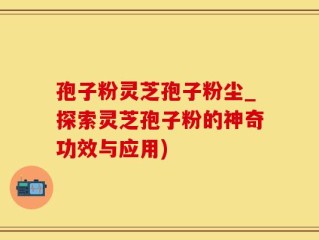 孢子粉灵芝孢子粉尘_探索灵芝孢子粉的神奇功效与应用)