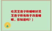 吃灵芝孢子粉睡眠好灵芝孢子粉有助于改善睡眠，你知道吗？)