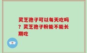 灵芝孢子可以每天吃吗？灵芝孢子粉能不能长期吃