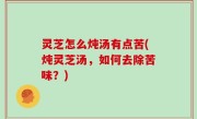 灵芝怎么炖汤有点苦(炖灵芝汤，如何去除苦味？)
