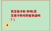 灵芝孢子粉 肝吗(灵芝孢子粉对肝脏有益吗？)