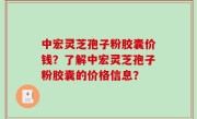 中宏灵芝孢子粉胶囊价钱？了解中宏灵芝孢子粉胶囊的价格信息？