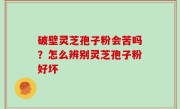 破壁灵芝孢子粉会苦吗？怎么辨别灵芝孢子粉好坏