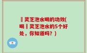 艼灵芝泡水喝的功效(喝艼灵芝泡水的5个好处，你知道吗？)