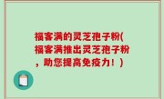 福客满的灵芝孢子粉(福客满推出灵芝孢子粉，助您提高免疫力！)
