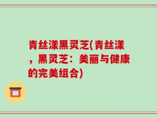 青丝漾黑灵芝(青丝漾，黑灵芝：美丽与健康的完美组合)