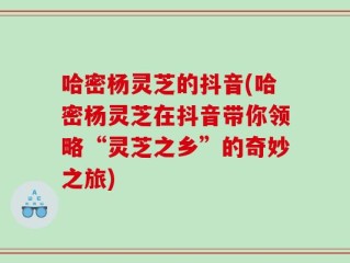 哈密杨灵芝的抖音(哈密杨灵芝在抖音带你领略“灵芝之乡”的奇妙之旅)