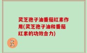 灵芝孢子油番茄红素作用(灵芝孢子油和番茄红素的功效合力)