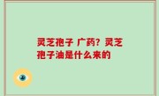 灵芝孢子 广药？灵芝孢子油是什么来的