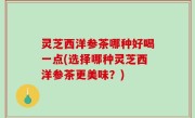 灵芝西洋参茶哪种好喝一点(选择哪种灵芝西洋参茶更美味？)
