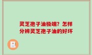 灵芝孢子油极端？怎样分辨灵芝孢子油的好坏