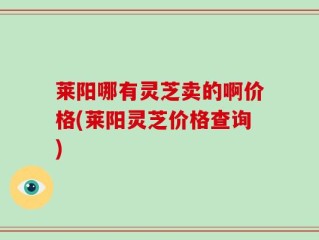 莱阳哪有灵芝卖的啊价格(莱阳灵芝价格查询)