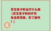 灵芝孢子粉治疗什么病 (灵芝孢子粉的疗效及适用范围，你了解吗？)