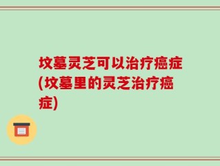 坟墓灵芝可以治疗癌症(坟墓里的灵芝治疗癌症)