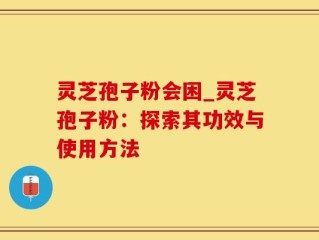 灵芝孢子粉会困_灵芝孢子粉：探索其功效与使用方法