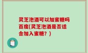 灵芝泡酒可以加蜜糖吗百度(灵芝泡酒是否适合加入蜜糖？)