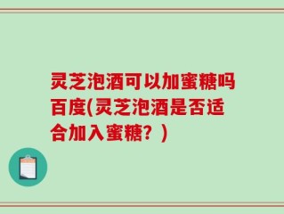 灵芝泡酒可以加蜜糖吗百度(灵芝泡酒是否适合加入蜜糖？)