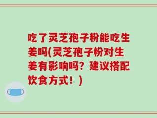 吃了灵芝孢子粉能吃生姜吗(灵芝孢子粉对生姜有影响吗？建议搭配饮食方式！)