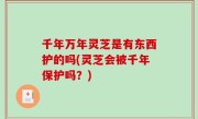 千年万年灵芝是有东西护的吗(灵芝会被千年保护吗？)